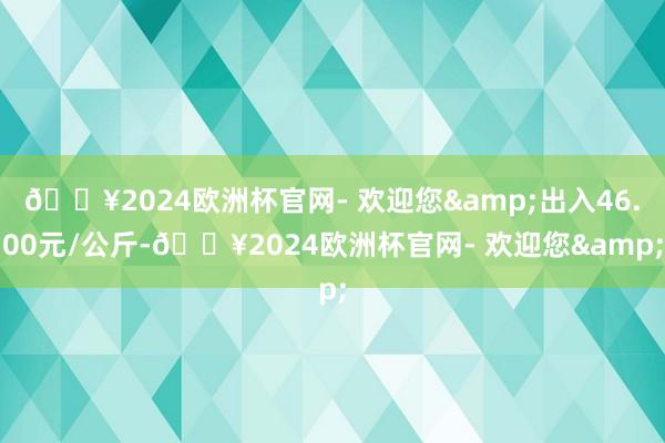 🔥2024欧洲杯官网- 欢迎您&出入46.00元/公斤-🔥2024欧洲杯官网- 欢迎您&