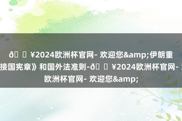 🔥2024欧洲杯官网- 欢迎您&伊朗重申将谨守《衔接国宪章》和国外法准则-🔥2024欧洲杯官网- 欢迎您&