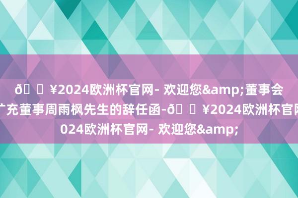 🔥2024欧洲杯官网- 欢迎您&董事会近日收到公司非扩充董事周雨枫先生的辞任函-🔥2024欧洲杯官网- 欢迎您&