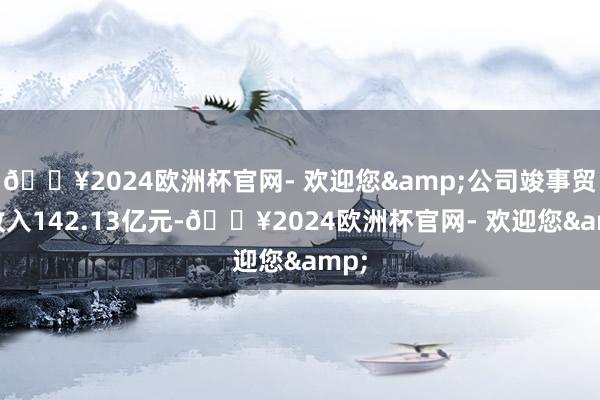 🔥2024欧洲杯官网- 欢迎您&公司竣事贸易收入142.13亿元-🔥2024欧洲杯官网- 欢迎您&