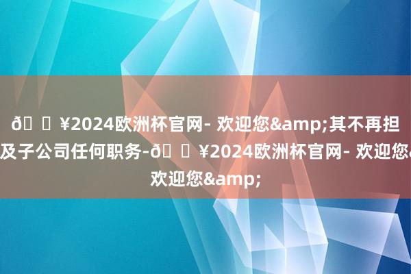 🔥2024欧洲杯官网- 欢迎您&其不再担任公司及子公司任何职务-🔥2024欧洲杯官网- 欢迎您&