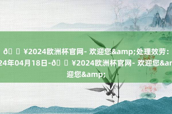 🔥2024欧洲杯官网- 欢迎您&处理效劳：2024年04月18日-🔥2024欧洲杯官网- 欢迎您&