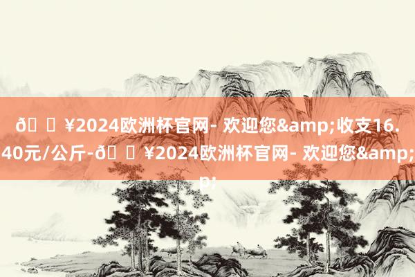 🔥2024欧洲杯官网- 欢迎您&收支16.40元/公斤-🔥2024欧洲杯官网- 欢迎您&