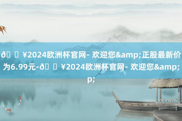 🔥2024欧洲杯官网- 欢迎您&正股最新价为6.99元-🔥2024欧洲杯官网- 欢迎您&