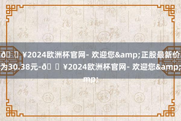 🔥2024欧洲杯官网- 欢迎您&正股最新价为30.38元-🔥2024欧洲杯官网- 欢迎您&