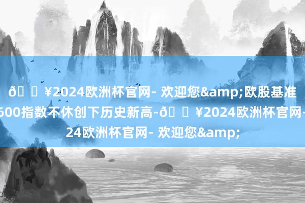 🔥2024欧洲杯官网- 欢迎您&欧股基准指数——斯托克600指数不休创下历史新高-🔥2024欧洲杯官网- 欢迎您&