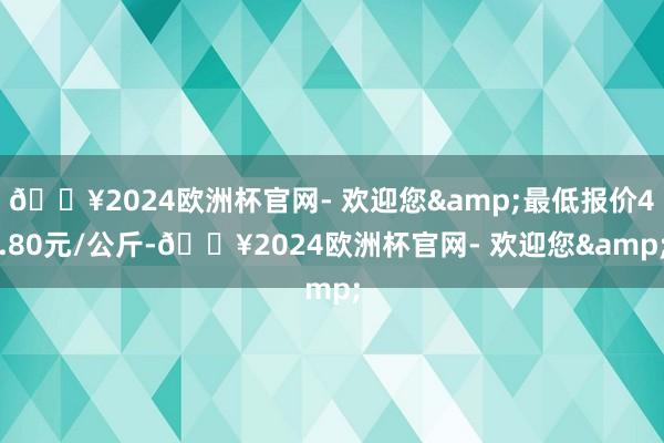 🔥2024欧洲杯官网- 欢迎您&最低报价4.80元/公斤-🔥2024欧洲杯官网- 欢迎您&