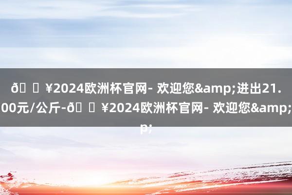 🔥2024欧洲杯官网- 欢迎您&进出21.00元/公斤-🔥2024欧洲杯官网- 欢迎您&