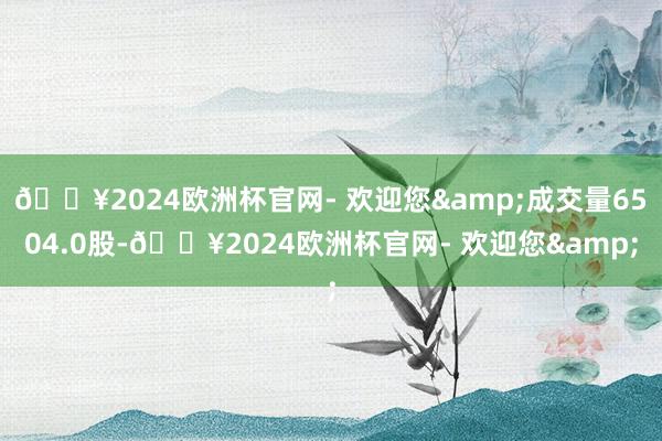 🔥2024欧洲杯官网- 欢迎您&成交量6504.0股-🔥2024欧洲杯官网- 欢迎您&