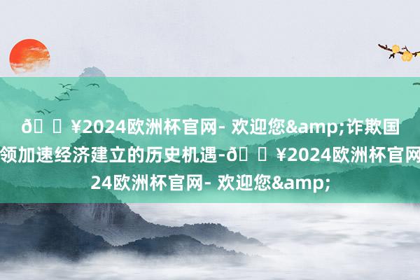 🔥2024欧洲杯官网- 欢迎您&诈欺国际资金和先进本领加速经济建立的历史机遇-🔥2024欧洲杯官网- 欢迎您&