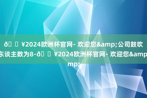 🔥2024欧洲杯官网- 欢迎您&公司鼓吹东谈主数为8-🔥2024欧洲杯官网- 欢迎您&