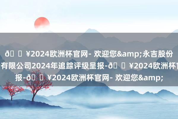 🔥2024欧洲杯官网- 欢迎您&永吉股份: 贵州永吉印务股份有限公司2024年追踪评级呈报-🔥2024欧洲杯官网- 欢迎您&