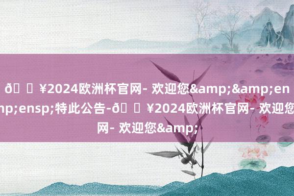 🔥2024欧洲杯官网- 欢迎您&&ensp;&ensp;特此公告-🔥2024欧洲杯官网- 欢迎您&