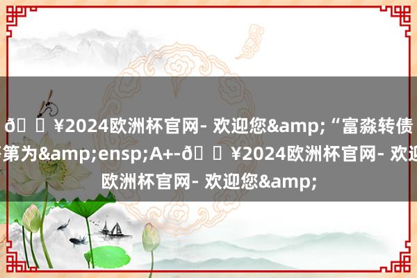 🔥2024欧洲杯官网- 欢迎您&“富淼转债”的信用等第为&ensp;A+-🔥2024欧洲杯官网- 欢迎您&