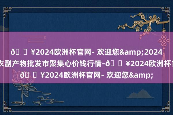 🔥2024欧洲杯官网- 欢迎您&2024年6月6日北京水屯农副产物批发市聚集心价钱行情-🔥2024欧洲杯官网- 欢迎您&