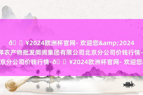 🔥2024欧洲杯官网- 欢迎您&2024年6月6日北京顺鑫石门外洋农产物批发阛阓集团有限公司北京分公司价钱行情-🔥2024欧洲杯官网- 欢迎您&