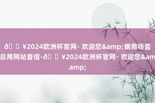 🔥2024欧洲杯官网- 欢迎您&据商场监管总局网站音信-🔥2024欧洲杯官网- 欢迎您&