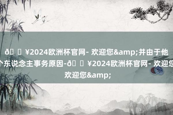 🔥2024欧洲杯官网- 欢迎您&并由于他的其他个东说念主事务原因-🔥2024欧洲杯官网- 欢迎您&