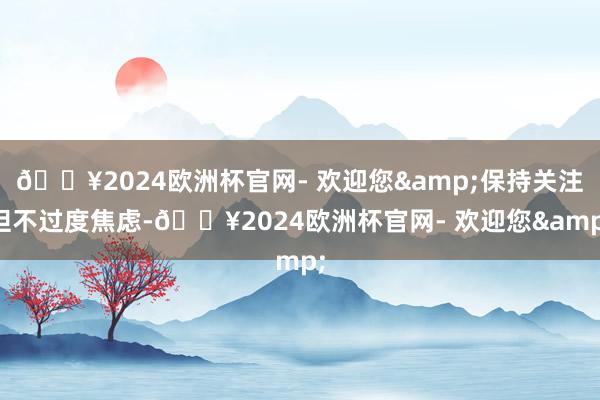 🔥2024欧洲杯官网- 欢迎您&保持关注但不过度焦虑-🔥2024欧洲杯官网- 欢迎您&