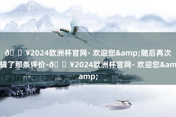 🔥2024欧洲杯官网- 欢迎您&随后再次剪辑了那条评价-🔥2024欧洲杯官网- 欢迎您&