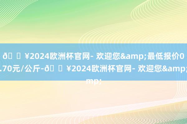 🔥2024欧洲杯官网- 欢迎您&最低报价0.70元/公斤-🔥2024欧洲杯官网- 欢迎您&