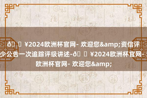 🔥2024欧洲杯官网- 欢迎您&资信评级机构每年至少公告一次追踪评级讲述-🔥2024欧洲杯官网- 欢迎您&