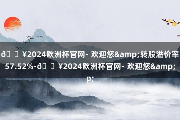 🔥2024欧洲杯官网- 欢迎您&转股溢价率57.52%-🔥2024欧洲杯官网- 欢迎您&