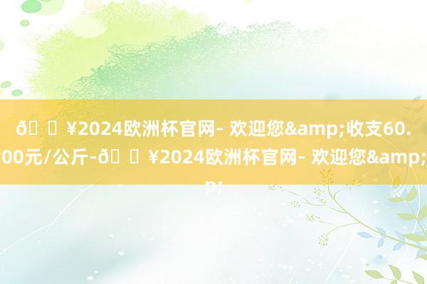 🔥2024欧洲杯官网- 欢迎您&收支60.00元/公斤-🔥2024欧洲杯官网- 欢迎您&