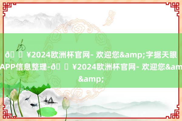 🔥2024欧洲杯官网- 欢迎您&字据天眼查APP信息整理-🔥2024欧洲杯官网- 欢迎您&