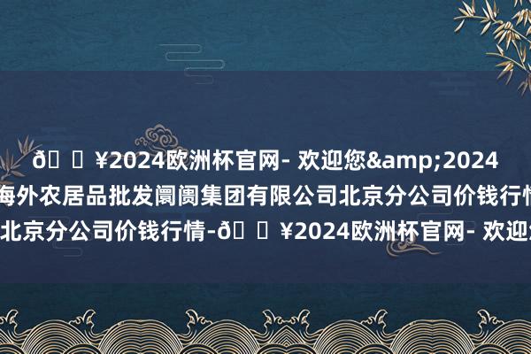 🔥2024欧洲杯官网- 欢迎您&2024年10月13日北京顺鑫石门海外农居品批发阛阓集团有限公司北京分公司价钱行情-🔥2024欧洲杯官网- 欢迎您&