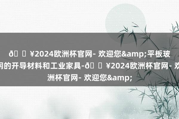 🔥2024欧洲杯官网- 欢迎您&平板玻璃是一种等闲的开导材料和工业家具-🔥2024欧洲杯官网- 欢迎您&