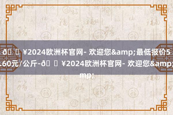 🔥2024欧洲杯官网- 欢迎您&最低报价5.60元/公斤-🔥2024欧洲杯官网- 欢迎您&