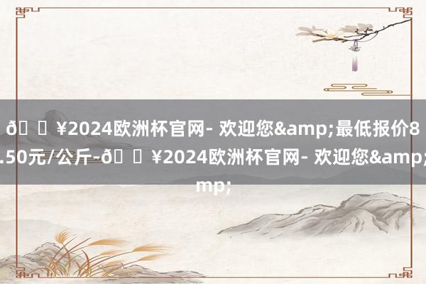 🔥2024欧洲杯官网- 欢迎您&最低报价8.50元/公斤-🔥2024欧洲杯官网- 欢迎您&