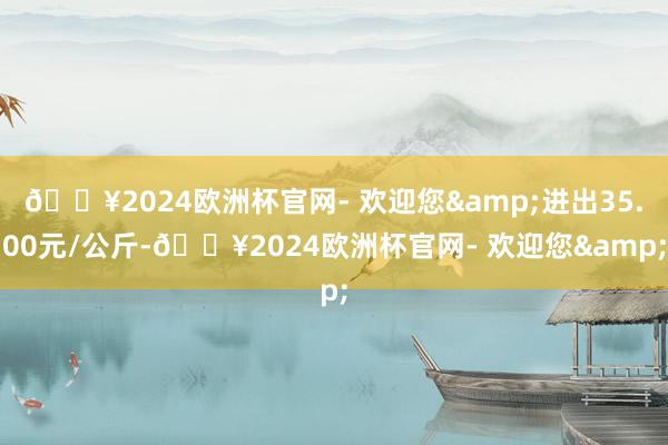 🔥2024欧洲杯官网- 欢迎您&进出35.00元/公斤-🔥2024欧洲杯官网- 欢迎您&