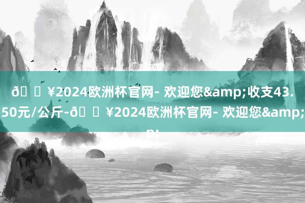 🔥2024欧洲杯官网- 欢迎您&收支43.50元/公斤-🔥2024欧洲杯官网- 欢迎您&