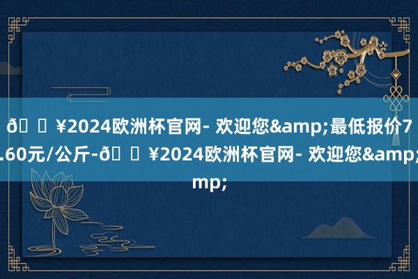 🔥2024欧洲杯官网- 欢迎您&最低报价7.60元/公斤-🔥2024欧洲杯官网- 欢迎您&