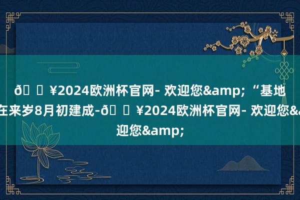 🔥2024欧洲杯官网- 欢迎您& “基地瞻望在来岁8月初建成-🔥2024欧洲杯官网- 欢迎您&