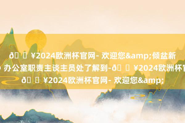 🔥2024欧洲杯官网- 欢迎您&倾盆新闻从《经济参考报》办公室职责主谈主员处了解到-🔥2024欧洲杯官网- 欢迎您&