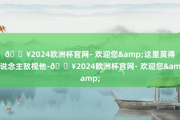 🔥2024欧洲杯官网- 欢迎您&这里莫得东说念主敌视他-🔥2024欧洲杯官网- 欢迎您&