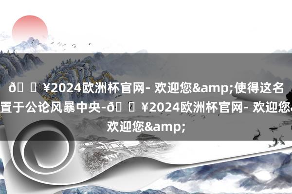 🔥2024欧洲杯官网- 欢迎您&使得这名憨厚被置于公论风暴中央-🔥2024欧洲杯官网- 欢迎您&