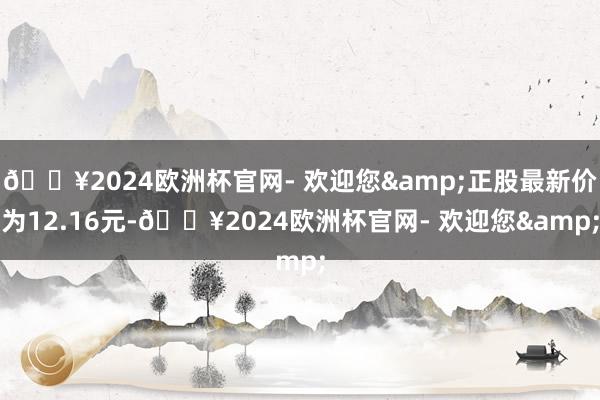 🔥2024欧洲杯官网- 欢迎您&正股最新价为12.16元-🔥2024欧洲杯官网- 欢迎您&