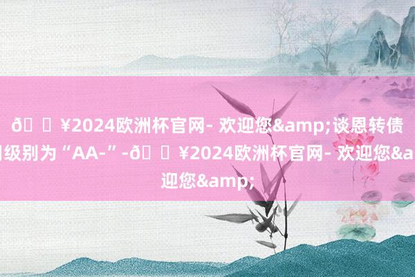 🔥2024欧洲杯官网- 欢迎您&谈恩转债信用级别为“AA-”-🔥2024欧洲杯官网- 欢迎您&