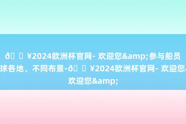 🔥2024欧洲杯官网- 欢迎您&参与船员来自全球各地、不同布景-🔥2024欧洲杯官网- 欢迎您&