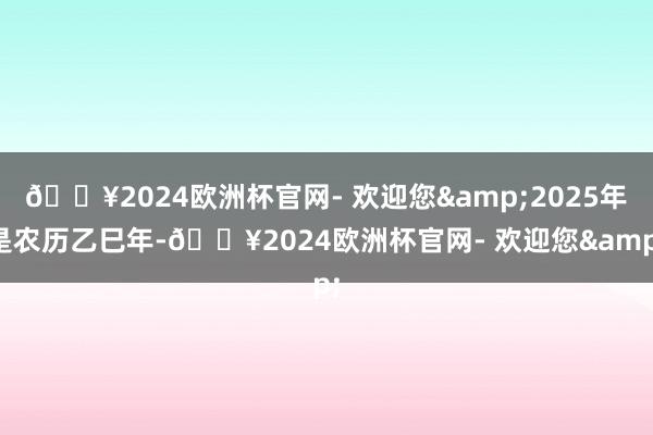 🔥2024欧洲杯官网- 欢迎您&2025年是农历乙巳年-🔥2024欧洲杯官网- 欢迎您&