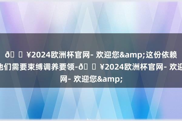 🔥2024欧洲杯官网- 欢迎您&这份依赖也注定了他们需要束缚调养要领-🔥2024欧洲杯官网- 欢迎您&