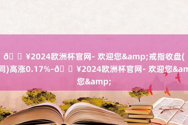 🔥2024欧洲杯官网- 欢迎您&戒指收盘(下同)高涨0.17%-🔥2024欧洲杯官网- 欢迎您&