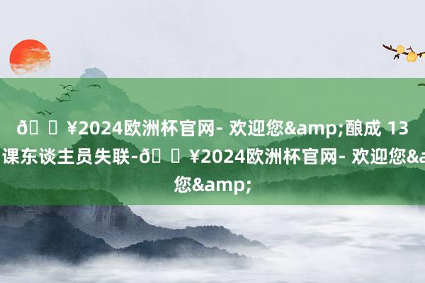 🔥2024欧洲杯官网- 欢迎您&酿成 13 名功课东谈主员失联-🔥2024欧洲杯官网- 欢迎您&