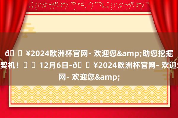 🔥2024欧洲杯官网- 欢迎您&助您挖掘后劲主题契机！		12月6日-🔥2024欧洲杯官网- 欢迎您&