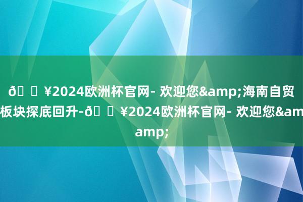 🔥2024欧洲杯官网- 欢迎您&海南自贸区板块探底回升-🔥2024欧洲杯官网- 欢迎您&