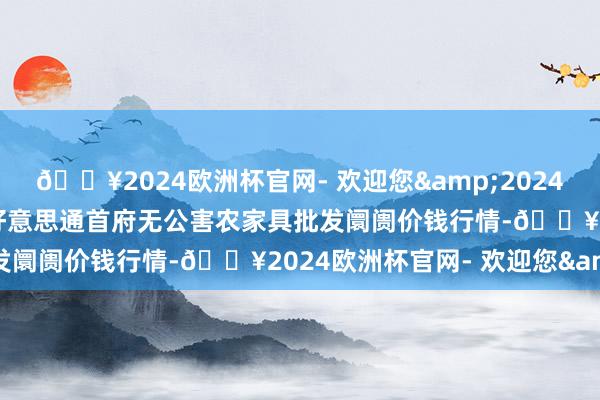 🔥2024欧洲杯官网- 欢迎您&2024年12月11日呼和浩特市好意思通首府无公害农家具批发阛阓价钱行情-🔥2024欧洲杯官网- 欢迎您&